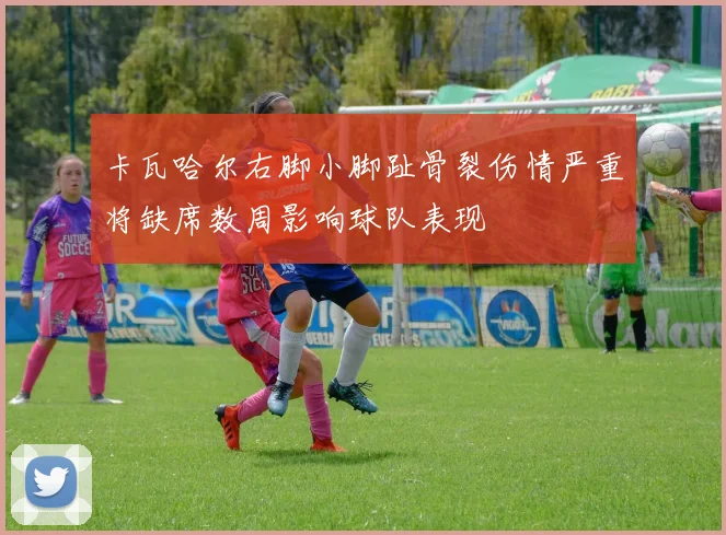 卡瓦哈尔右脚小脚趾骨裂伤情严重将缺席数周影响球队表现
