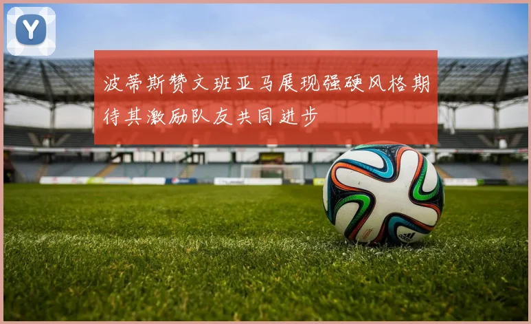 波蒂斯赞文班亚马展现强硬风格期待其激励队友共同进步