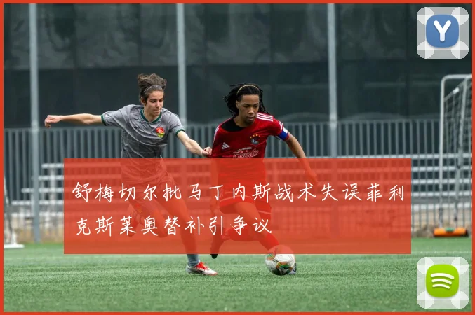 舒梅切尔批马丁内斯战术失误菲利克斯莱奥替补引争议
