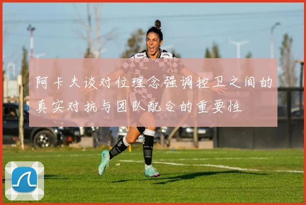 阿卡夫谈对位理念强调控卫之间的真实对抗与团队配合的重要性