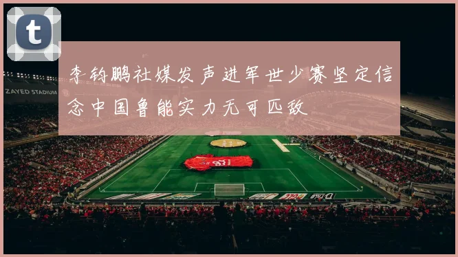李钧鹏社媒发声进军世少赛坚定信念中国鲁能实力无可匹敌
