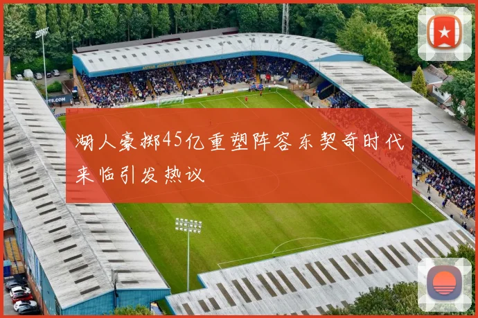 湖人豪掷45亿重塑阵容东契奇时代来临引发热议