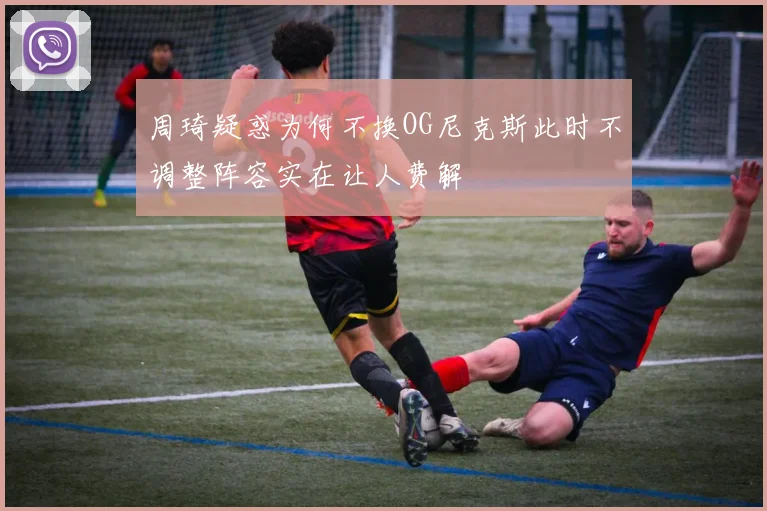 周琦疑惑为何不换OG尼克斯此时不调整阵容实在让人费解