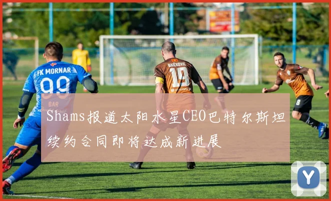 Shams报道太阳水星CEO巴特尔斯坦续约合同即将达成新进展