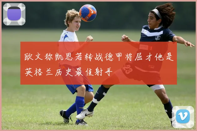 欧文称凯恩若转战德甲将屈才他是英格兰历史最佳射手