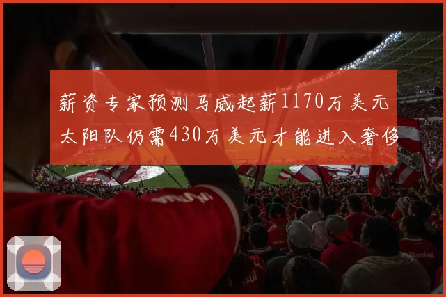 薪资专家预测马威起薪1170万美元太阳队仍需430万美元才能进入奢侈税