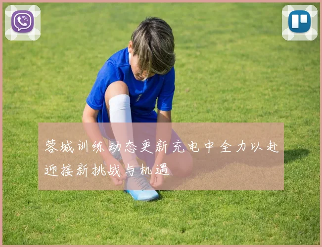 蓉城训练动态更新充电中全力以赴迎接新挑战与机遇
