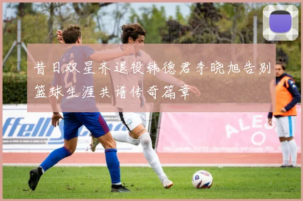 昔日双星齐退役韩德君李晓旭告别篮球生涯共谱传奇篇章