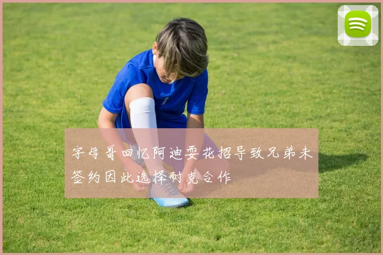 字母哥回忆阿迪耍花招导致兄弟未签约因此选择耐克合作