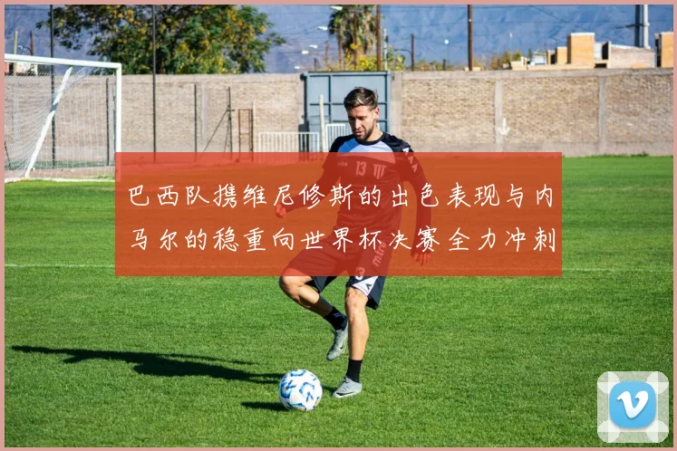 巴西队携维尼修斯的出色表现与内马尔的稳重向世界杯决赛全力冲刺