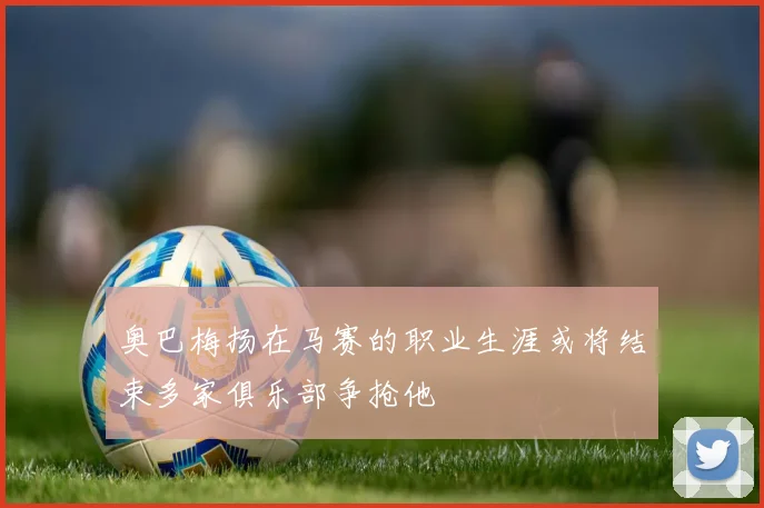 奥巴梅扬在马赛的职业生涯或将结束多家俱乐部争抢他