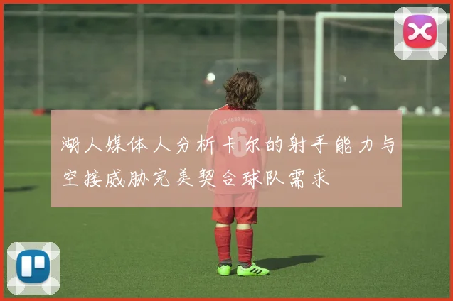 湖人媒体人分析卡尔的射手能力与空接威胁完美契合球队需求