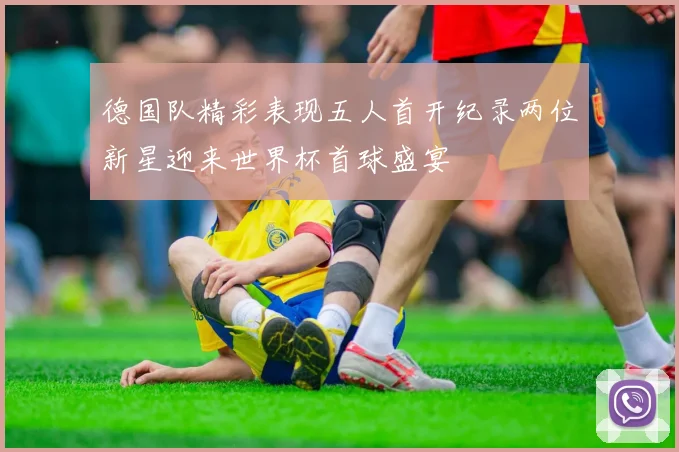 德国队精彩表现五人首开纪录两位新星迎来世界杯首球盛宴