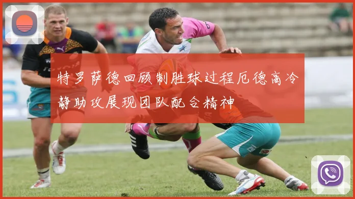 特罗萨德回顾制胜球过程厄德高冷静助攻展现团队配合精神