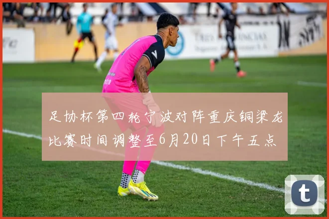 足协杯第四轮宁波对阵重庆铜梁龙比赛时间调整至6月20日下午五点