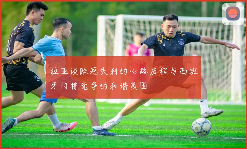 拉亚谈欧冠失利的心路历程与西班牙门将竞争的和谐氛围